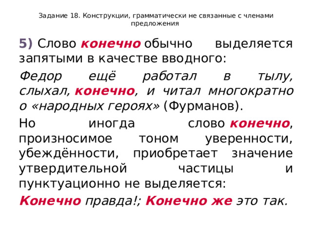 Задание 18. Конструкции, грамматически не связанные с членами предложения 5)  Слово  конечно  обычно выделяется запятыми в качестве вводного: Федор ещё работал в тылу, слыхал,  конечно , и читал многократно о «народных героях»  (Фурманов). Но иногда слово  конечно , произносимое тоном уверенности, убеждённости, приобретает значение утвердительной частицы и пунктуационно не выделяется: Конечно  правда!;  Конечно же  это так. 