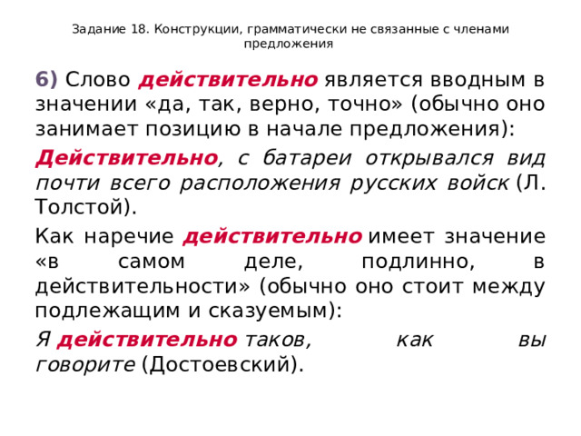 Задание 18. Конструкции, грамматически не связанные с членами предложения 6)  Слово  действительно  является вводным в значении «да, так, верно, точно» (обычно оно занимает позицию в начале предложения): Действительно , с батареи открывался вид почти всего расположения русских войск  (Л. Толстой). Как наречие  действительно  имеет значение «в самом деле, подлинно, в действительности» (обычно оно стоит между подлежащим и сказуемым): Я  действительно  таков, как вы говорите  (Достоевский). 