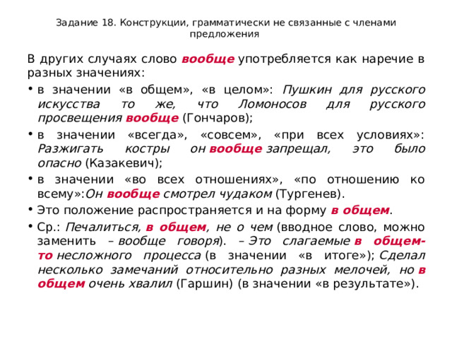 Задание 18. Конструкции, грамматически не связанные с членами предложения В других случаях слово  вообще  употребляется как наречие в разных значениях: в значении «в общем», «в целом»: Пушкин для русского искусства то же, что Ломоносов для русского просвещения  вообще  (Гончаров); в значении «всегда», «совсем», «при всех условиях»: Разжигать костры он  вообще  запрещал, это было опасно  (Казакевич); в значении «во всех отношениях», «по отношению ко всему»: Он  вообще  смотрел чудаком  (Тургенев). Это положение распространяется и на форму  в общем . Ср.:  Печалиться,  в общем , не о чем  (вводное слово, можно заменить –  вообще говоря ). –  Это слагаемые  в общем-то  несложного процесса  (в значении «в итоге»);  Сделал несколько замечаний относительно разных мелочей, но  в общем  очень хвалил  (Гаршин) (в значении «в результате»). 