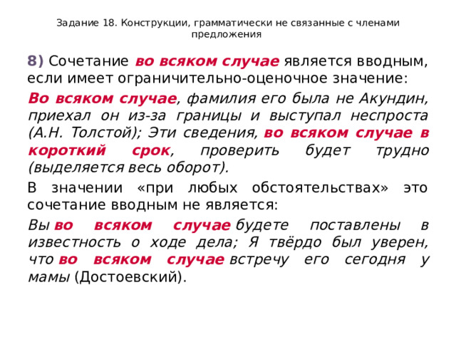 Задание 18. Конструкции, грамматически не связанные с членами предложения 8)  Сочетание  во всяком случае  является вводным, если имеет ограничительно-оценочное значение: Во всяком случае , фамилия его была не Акундин, приехал он из-за границы и выступал неспроста (А.Н. Толстой); Эти сведения,  во всяком случае в короткий срок , проверить будет трудно (выделяется весь оборот). В значении «при любых обстоятельствах» это сочетание вводным не является: Вы  во всяком случае  будете поставлены в известность о ходе дела; Я твёрдо был уверен, что  во всяком случае  встречу его сегодня у мамы  (Достоевский). 