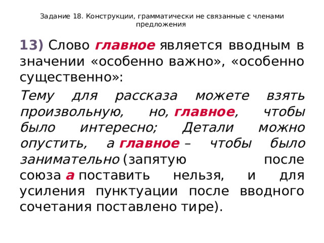 Задание 18. Конструкции, грамматически не связанные с членами предложения 13)  Слово  главное  является вводным в значении «особенно важно», «особенно существенно»: Тему для рассказа можете взять произвольную, но,  главное , чтобы было интересно; Детали можно опустить, а  главное  – чтобы было занимательно  (запятую после союза  а  поставить нельзя, и для усиления пунктуации после вводного сочетания поставлено тире). 
