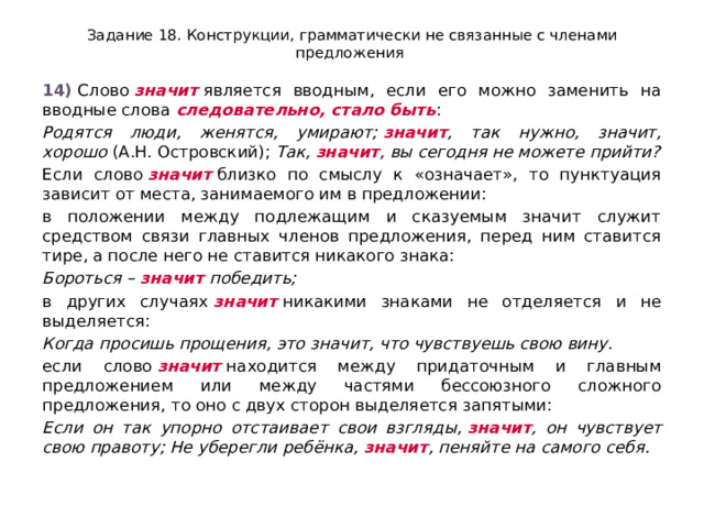 Задание 18. Конструкции, грамматически не связанные с членами предложения 14)  Слово  значит  является вводным, если его можно заменить на вводные слова  следовательно, стало быть : Родятся люди, женятся, умирают;  значит , так нужно, значит, хорошо  (А.Н. Островский);  Так,  значит , вы сегодня не можете прийти? Если слово  значит  близко по смыслу к «означает», то пунктуация зависит от места, занимаемого им в предложении: в положении между подлежащим и сказуемым значит служит средством связи главных членов предложения, перед ним ставится тире, а после него не ставится никакого знака: Бороться –  значит  победить; в других случаях  значит  никакими знаками не отделяется и не выделяется: Когда просишь прощения, это значит, что чувствуешь свою вину. если слово  значит  находится между придаточным и главным предложением или между частями бессоюзного сложного предложения, то оно с двух сторон выделяется запятыми: Если он так упорно отстаивает свои взгляды,  значит , он чувствует свою правоту; Не уберегли ребёнка,  значит , пеняйте на самого себя. 