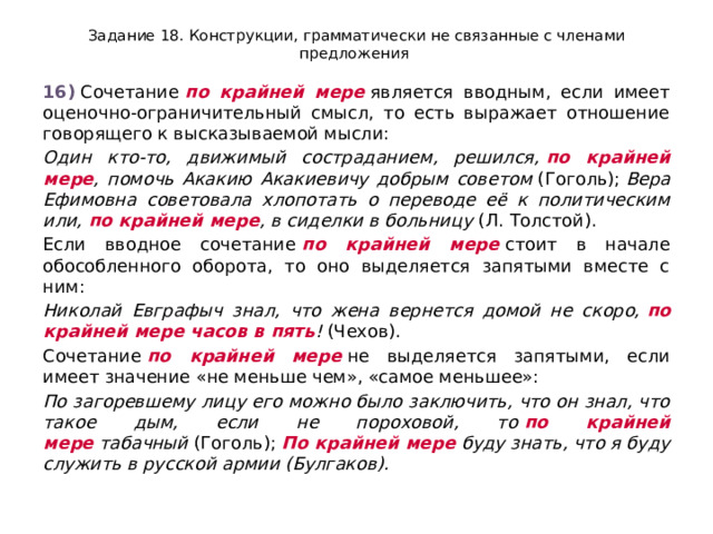 Задание 18. Конструкции, грамматически не связанные с членами предложения 16)  Сочетание  по крайней мере  является вводным, если имеет оценочно-ограничительный смысл, то есть выражает отношение говорящего к высказываемой мысли: Один кто-то, движимый состраданием, решился,  по крайней мере , помочь Акакию Акакиевичу добрым советом  (Гоголь);  Вера Ефимовна советовала хлопотать о переводе её к политическим или,  по крайней мере , в сиделки в больницу  (Л. Толстой). Если вводное сочетание  по крайней мере  стоит в начале обособленного оборота, то оно выделяется запятыми вместе с ним: Николай Евграфыч знал, что жена вернется домой не скоро,  по крайней мере часов в пять !  (Чехов). Сочетание  по крайней мере  не выделяется запятыми, если имеет значение «не меньше чем», «самое меньшее»: По загоревшему лицу его можно было заключить, что он знал, что такое дым, если не пороховой, то  по крайней мере  табачный  (Гоголь);  По крайней мере  буду знать, что я буду служить в русской армии (Булгаков). 