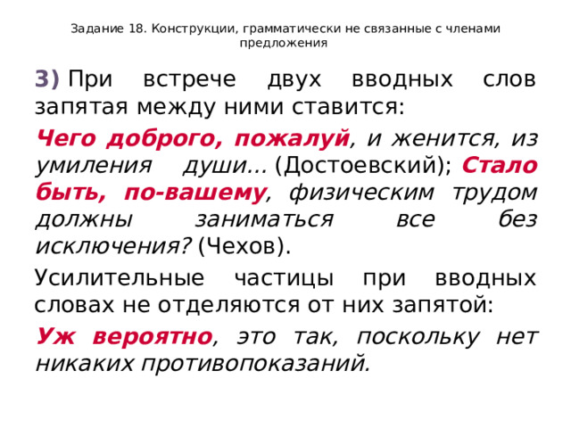 Задание 18. Конструкции, грамматически не связанные с членами предложения 3)  При встрече двух вводных слов запятая между ними ставится: Чего доброго, пожалуй , и женится, из умиления души...  (Достоевский);  Стало быть, по-вашему , физическим трудом должны заниматься все без исключения?  (Чехов). Усилительные частицы при вводных словах не отделяются от них запятой: Уж вероятно , это так, поскольку нет никаких противопоказаний. 