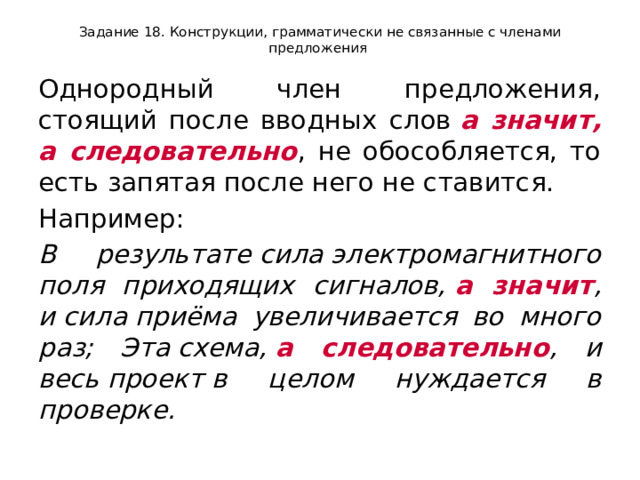 Задание 18. Конструкции, грамматически не связанные с членами предложения Однородный член предложения, стоящий после вводных слов  а значит, а следовательно , не обособляется, то есть запятая после него не ставится. Например:  В результате сила электромагнитного поля приходящих сигналов,  а значит , и сила приёма увеличивается во много раз; Эта схема,  а следовательно , и весь проект в целом нуждается в проверке. 