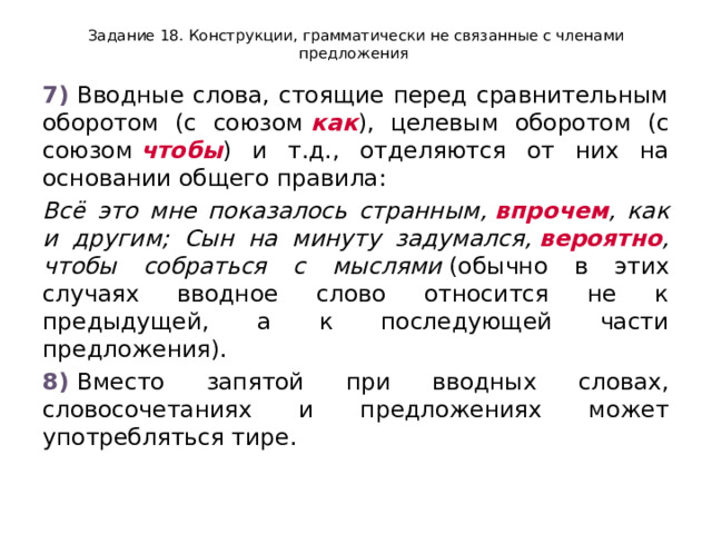 Задание 18. Конструкции, грамматически не связанные с членами предложения 7)  Вводные слова, стоящие перед сравнительным оборотом (с союзом  как ), целевым оборотом (с союзом  чтобы ) и т.д., отделяются от них на основании общего правила: Всё это мне показалось странным,  впрочем , как и другим; Сын на минуту задумался,  вероятно , чтобы собраться с мыслями  (обычно в этих случаях вводное слово относится не к предыдущей, а к последующей части предложения). 8)  Вместо запятой при вводных словах, словосочетаниях и предложениях может употребляться тире. 