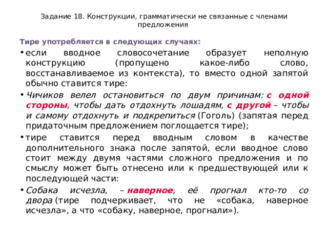 Задание 18. Конструкции, грамматически не связанные с членами предложения Тире употребляется в следующих случаях: если вводное словосочетание образует неполную конструкцию (пропущено какое-либо слово, восстанавливаемое из контекста), то вместо одной запятой обычно ставится тире: Чичиков велел остановиться по двум причинам:  с одной стороны , чтобы дать отдохнуть лошадям,  с другой  – чтобы и самому отдохнуть и подкрепиться  (Гоголь) (запятая перед придаточным предложением поглощается тире); тире ставится перед вводным словом в качестве дополнительного знака после запятой, если вводное слово стоит между двумя частями сложного предложения и по смыслу может быть отнесено или к предшествующей или к последующей части: Собака исчезла, –  наверное , её прогнал кто-то со двора  (тире подчеркивает, что не «собака, наверное исчезла», а что «собаку, наверное, прогнали»). 
