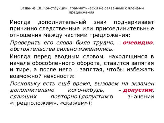 Задание 18. Конструкции, грамматически не связанные с членами предложения Иногда дополнительный знак подчеркивает причинно-следственные или присоединительные отношения между частями предложения: Проверить его слова было трудно, –  очевидно , обстоятельства сильно изменились. Иногда перед вводным словом, находящимся в начале обособленного оборота, ставится запятая и тире, а после него – запятая, чтобы избежать возможной неясности: Поскольку есть ещё время, вызовем на экзамен дополнительно кого-нибудь, –  допустим , сдающих повторно  ( допустим  в значении «предположим», «скажем»); 