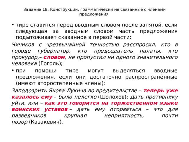 Задание 18. Конструкции, грамматически не связанные с членами предложения тире ставится перед вводным словом после запятой, если следующая за вводным словом часть предложения подытоживает сказанное в первой части: Чичиков с чрезвычайной точностью расспросил, кто в городе губернатор, кто председатель палаты, кто прокурор,–  словом , не пропустил ни одного значительного человека  (Гоголь); при помощи тире могут выделяться вводные предложения, если они достаточно распространённые (имеют второстепенные члены): Заподозрить Якова Лукича во вредительстве –  теперь уже казалось ему  – было нелегко  (Шолохов);  Дать противнику уйти, или –  как это говорится на торжественном языке воинских уставов  – дать ему оторваться – это для разведчиков крупная неприятность, почти позор  (Казакевич). 
