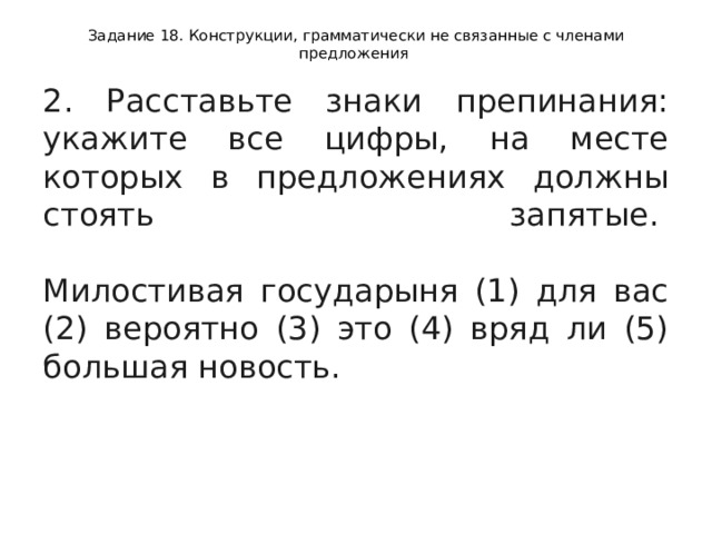 Задание 18. Конструкции, грамматически не связанные с членами предложения 2. Расставьте знаки препинания: укажите все цифры, на месте которых в предложениях должны стоять запятые.    Милостивая государыня (1) для вас (2) вероятно (3) это (4) вряд ли (5) большая новость.  