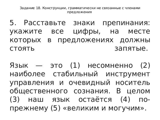 Задание 18. Конструкции, грамматически не связанные с членами предложения 5. Расставьте знаки препинания: укажите все цифры, на месте которых в предложениях должны стоять запятые.    Язык — это (1) несомненно (2) наиболее стабильный инструмент управления и очевидный носитель общественного сознания. В целом (3) наш язык остаётся (4) по- прежнему (5) «великим и могучим».  