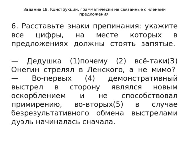 Задание 18. Конструкции, грамматически не связанные с членами предложения 6. Расставьте знаки препинания: укажите все цифры, на месте которых в предложениях должны стоять запятые.    — Дедушка (1)почему (2) всё-таки(З) Онегин стрелял в Ленского, а не мимо?   — Во-первых (4) демонстративный выстрел в сторону являлся новым оскорблением и не способствовал примирению, во-вторых(5) в случае безрезультативного обмена выстрелами дуэль начиналась сначала.  