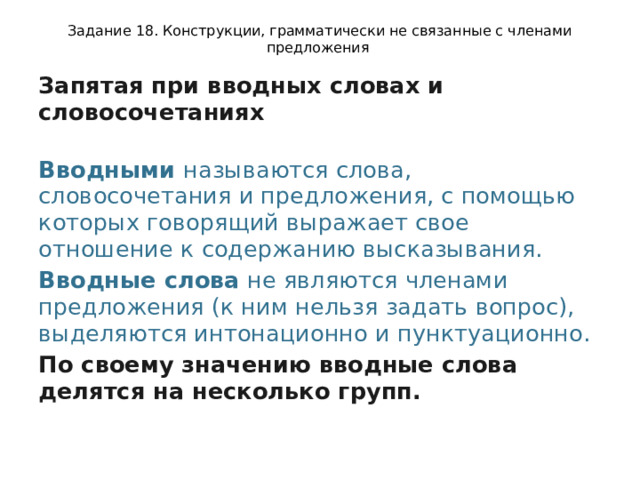 Задание 18. Конструкции, грамматически не связанные с членами предложения Запятая при вводных словах и словосочетаниях  Вводными  называются слова, словосочетания и предложения, с помощью которых говорящий выражает свое отношение к содержанию высказывания. Вводные слова  не являются членами предложения (к ним нельзя задать вопрос), выделяются интонационно и пунктуационно. По своему значению вводные слова делятся на несколько групп. 