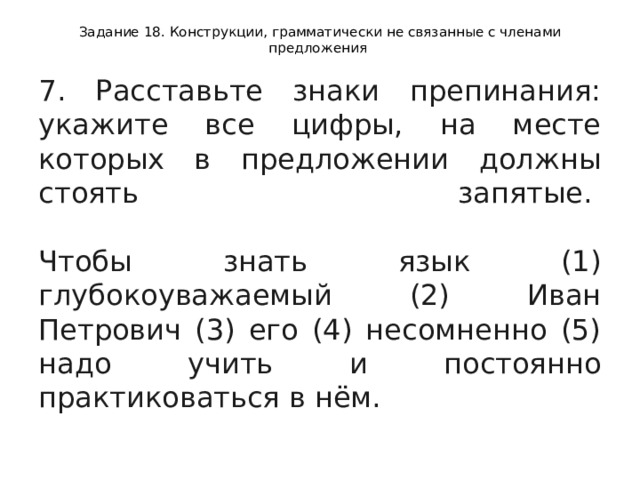 Задание 18. Конструкции, грамматически не связанные с членами предложения 7. Расставьте знаки препинания: укажите все цифры, на месте которых в предложении должны стоять запятые.    Чтобы знать язык (1) глубокоуважаемый (2) Иван Петрович (3) его (4) несомненно (5) надо учить и постоянно практиковаться в нём.  