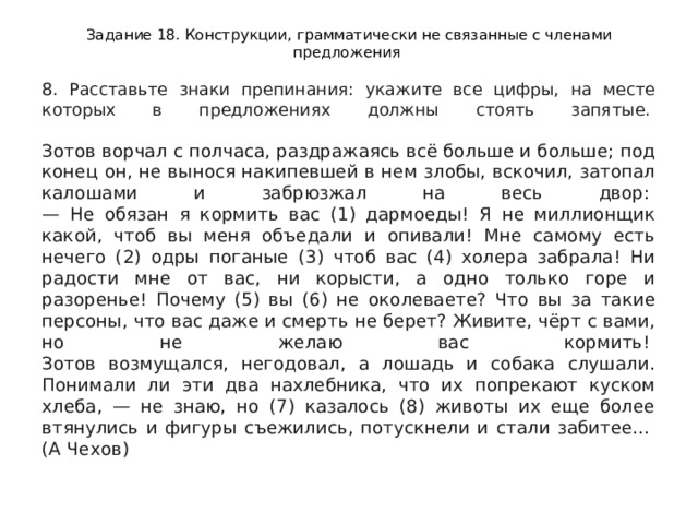 Задание 18. Конструкции, грамматически не связанные с членами предложения 8. Расставьте знаки препинания: укажите все цифры, на месте которых в предложениях должны стоять запятые.    Зотов ворчал с полчаса, раздражаясь всё больше и больше; под конец он, не вынося накипевшей в нем злобы, вскочил, затопал калошами и забрюзжал на весь двор:   — Не обязан я кормить вас (1) дармоеды! Я не миллионщик какой, чтоб вы меня объедали и опивали! Мне самому есть нечего (2) одры поганые (3) чтоб вас (4) холера забрала! Ни радости мне от вас, ни корысти, а одно только горе и разоренье! Почему (5) вы (6) не околеваете? Что вы за такие персоны, что вас даже и смерть не берет? Живите, чёрт с вами, но не желаю вас кормить!   Зотов возмущался, негодовал, а лошадь и собака слушали. Понимали ли эти два нахлебника, что их попрекают куском хлеба, — не знаю, но (7) казалось (8) животы их еще более втянулись и фигуры съежились, потускнели и стали забитее...   (А Чехов)  