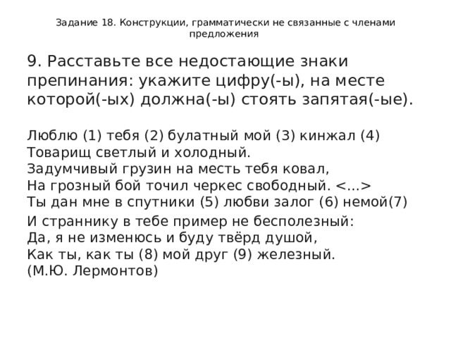 Задание 18. Конструкции, грамматически не связанные с членами предложения 9. Расставьте все недостающие знаки препинания: укажите цифру(-ы), на месте которой(-ых) должна(-ы) стоять запятая(-ые).    Люблю (1) тебя (2) булатный мой (3) кинжал (4)   Товарищ светлый и холодный.   Задумчивый грузин на месть тебя ковал,   На грозный бой точил черкес свободный.    Ты дан мне в спутники (5) любви залог (6) немой(7)  И страннику в тебе пример не бесполезный:   Да, я не изменюсь и буду твёрд душой,   Как ты, как ты (8) мой друг (9) железный.   (М.Ю. Лермонтов)  