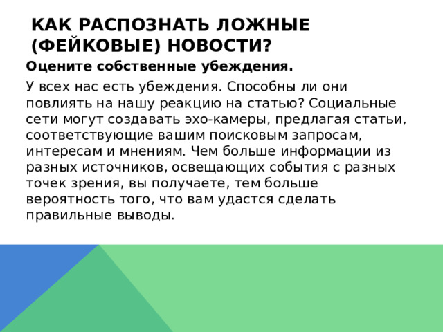 Как распознать ложные (фейковые) новости?  Оцените собственные убеждения.  У всех нас есть убеждения. Способны ли они повлиять на нашу реакцию на статью? Социальные сети могут создавать эхо-камеры, предлагая статьи, соответствующие вашим поисковым запросам, интересам и мнениям. Чем больше информации из разных источников, освещающих события с разных точек зрения, вы получаете, тем больше вероятность того, что вам удастся сделать правильные выводы. 