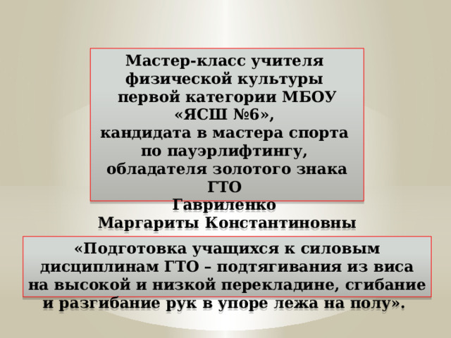 Мастер-класс учителя физической культуры первой категории МБОУ «ЯСШ №6», кандидата в мастера спорта по пауэрлифтингу, обладателя золотого знака ГТО Гавриленко Маргариты Константиновны «Подготовка учащихся к силовым дисциплинам ГТО – подтягивания из виса на высокой и низкой перекладине, сгибание и разгибание рук в упоре лежа на полу». 