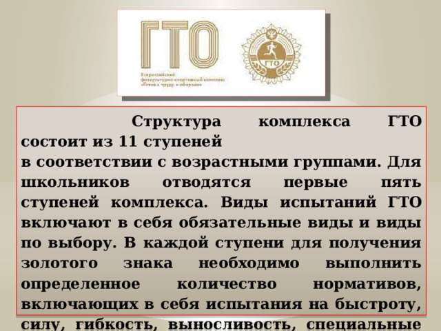  Структура комплекса ГТО состоит из 11 ступеней   в соответствии с возрастными группами. Для школьников отводятся первые пять ступеней комплекса. Виды испытаний ГТО включают в себя обязательные виды и виды по выбору. В каждой ступени для получения золотого знака необходимо выполнить определенное количество нормативов, включающих в себя испытания на быстроту, силу, гибкость, выносливость, специальные навыки в плавании, стрельбе, туризме. Подробнее остановимся на обязательном испытании на силу. 