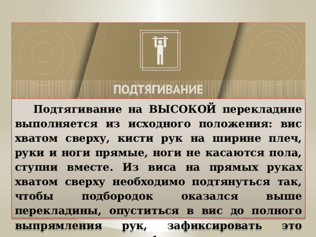  Подтягивание на ВЫСОКОЙ перекладине выполняется из исходного положения: вис хватом сверху, кисти рук на ширине плеч, руки и ноги прямые, ноги не касаются пола, ступни вместе. Из виса на прямых руках хватом сверху необходимо подтянуться так, чтобы подбородок оказался выше перекладины, опуститься в вис до полного выпрямления рук, зафиксировать это положение в течение 1 секунды. 