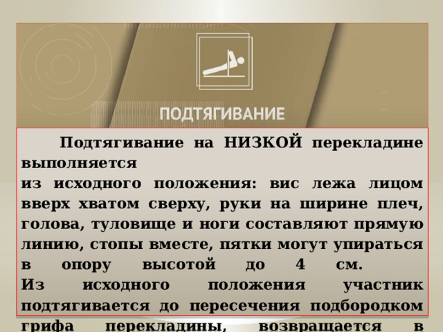  Подтягивание на НИЗКОЙ перекладине выполняется  из исходного положения: вис лежа лицом вверх хватом сверху, руки на ширине плеч, голова, туловище и ноги составляют прямую линию, стопы вместе, пятки могут упираться в опору высотой до 4 см.  Из исходного положения участник подтягивается до пересечения подбородком грифа перекладины, возвращается в исходное положение, зафиксировав его на 1 секунду. 