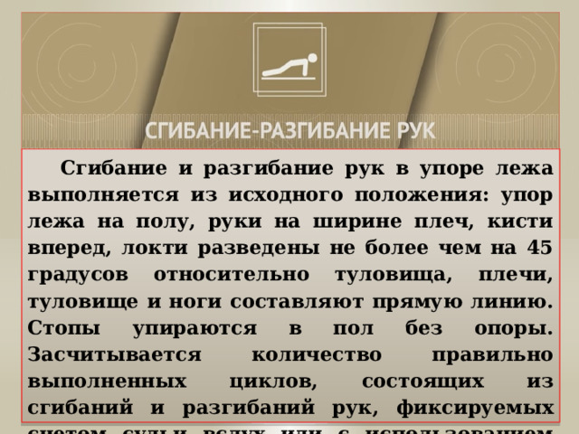  Сгибание и разгибание рук в упоре лежа выполняется из исходного положения: упор лежа на полу, руки на ширине плеч, кисти вперед, локти разведены не более чем на 45 градусов относительно туловища, плечи, туловище и ноги составляют прямую линию. Стопы упираются в пол без опоры. Засчитывается количество правильно выполненных циклов, состоящих из сгибаний и разгибаний рук, фиксируемых счетом судьи вслух или с использованием специальных приспособлений (электронных контактных платформ). 