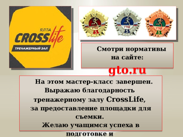  Смотри нормативы на сайте: gto.ru  На этом мастер-класс завершен.  Выражаю благодарность  тренажерному залу CrossLife ,  за предоставление площадки для съемки.  Желаю учащимся успеха в подготовке и  сдаче норм ГТО. 