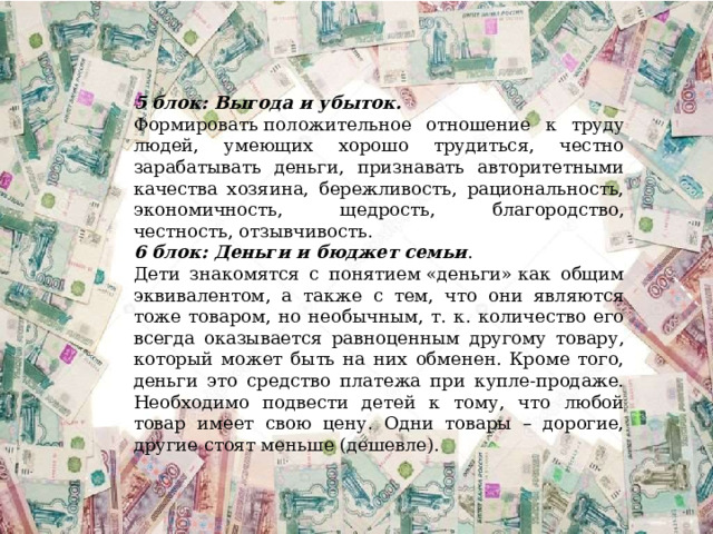 5 блок: Выгода и убыток.   Формировать положительное отношение к труду людей, умеющих хорошо трудиться, честно зарабатывать деньги, признавать авторитетными качества хозяина, бережливость, рациональность, экономичность, щедрость, благородство, честность, отзывчивость. 6 блок: Деньги и бюджет семьи . Дети знакомятся с понятием «деньги» как общим эквивалентом, а также с тем, что они являются тоже товаром, но необычным, т. к. количество его всегда оказывается равноценным другому товару, который может быть на них обменен. Кроме того, деньги это средство платежа при купле-продаже. Необходимо подвести детей к тому, что любой товар имеет свою цену. Одни товары – дорогие, другие стоят меньше (дешевле). 