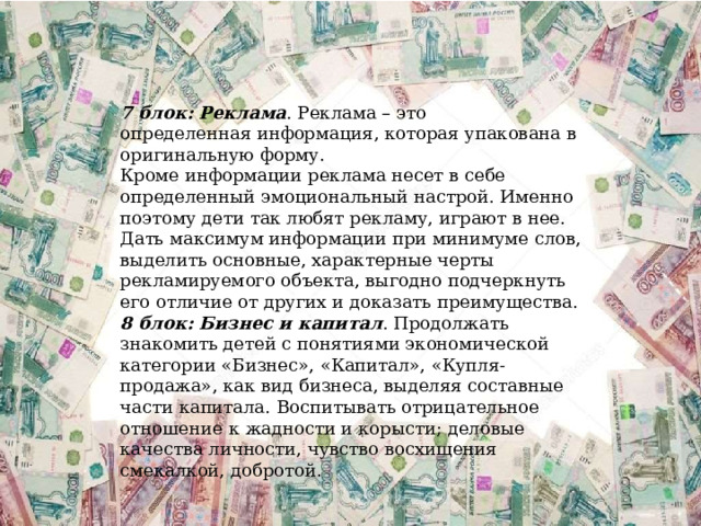 7 блок: Реклама . Реклама – это определенная информация, которая упакована в оригинальную форму. Кроме информации реклама несет в себе определенный эмоциональный настрой. Именно поэтому дети так любят рекламу, играют в нее. Дать максимум информации при минимуме слов, выделить основные, характерные черты рекламируемого объекта, выгодно подчеркнуть его отличие от других и доказать преимущества. 8 блок: Бизнес и капитал . Продолжать знакомить детей с понятиями экономической категории «Бизнес», «Капитал», «Купля-продажа», как вид бизнеса, выделяя составные части капитала. Воспитывать отрицательное отношение к жадности и корысти; деловые качества личности, чувство восхищения смекалкой, добротой. 
