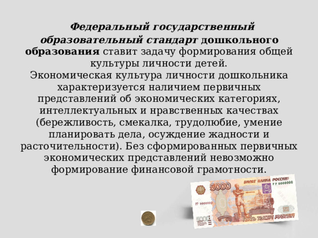  Федеральный государственный образовательный стандарт  дошкольного образования ставит задачу формирования общей культуры личности детей.  Экономическая культура личности дошкольника характеризуется наличием первичных представлений об экономических категориях, интеллектуальных и нравственных качествах (бережливость, смекалка, трудолюбие, умение планировать дела, осуждение жадности и расточительности). Без сформированных первичных экономических представлений невозможно формирование финансовой грамотности.   