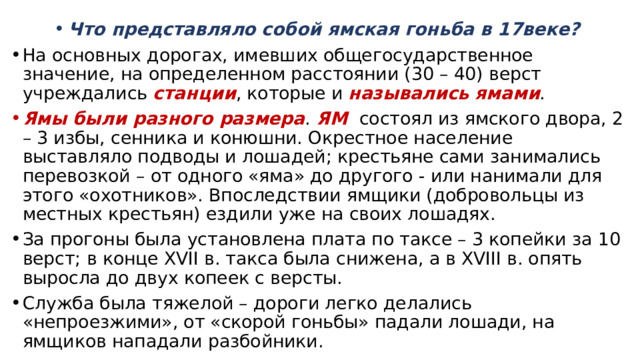 Что представляло собой ямская гоньба в 17веке? На основных дорогах, имевших общегосударственное значение, на определенном расстоянии (30 – 40) верст учреждались станции , которые и назывались ямами . Ямы были разного размера . ЯМ состоял из ямского двора, 2 – 3 избы, сенника и конюшни. Окрестное население выставляло подводы и лошадей; крестьяне сами занимались перевозкой – от одного «яма» до другого - или нанимали для этого «охотников». Впоследствии ямщики (добровольцы из местных крестьян) ездили уже на своих лошадях. За прогоны была установлена плата по таксе – 3 копейки за 10 верст; в конце XVII в. такса была снижена, а в XVIII в. опять выросла до двух копеек с версты. Служба была тяжелой – дороги легко делались «непроезжими», от «скорой гоньбы» падали лошади, на ямщиков нападали разбойники. 