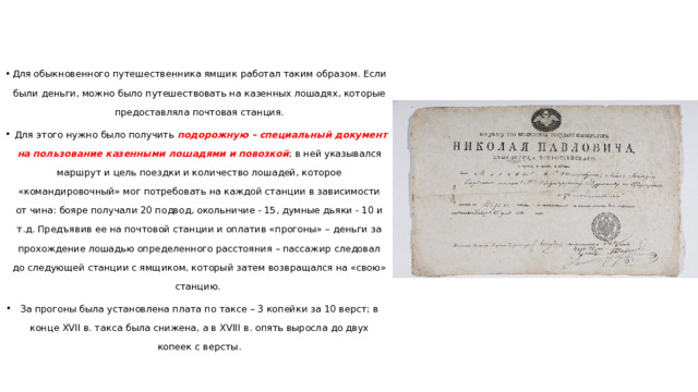 Для обыкновенного путешественника ямщик работал таким образом. Если были деньги, можно было путешествовать на казенных лошадях, которые предоставляла почтовая станция.  Для этого нужно было получить подорожную – специальный документ на пользование казенными лошадями и повозкой ; в ней указывался маршрут и цель поездки и количество лошадей, которое «командировочный» мог потребовать на каждой станции в зависимости от чина: бояре получали 20 подвод, окольничие - 15, думные дьяки - 10 и т.д. Предъявив ее на почтовой станции и оплатив «прогоны» – деньги за прохождение лошадью определенного расстояния – пассажир следовал до следующей станции с ямщиком, который затем возвращался на «свою» станцию. За прогоны была установлена плата по таксе – 3 копейки за 10 верст; в конце XVII в. такса была снижена, а в XVIII в. опять выросла до двух копеек с версты. 