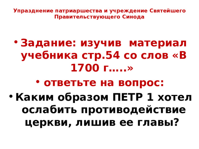 Упразднение патриаршества и учреждение Святейшего Правительствующего Синода   Задание: изучив материал учебника стр.54 со слов «В 1700 г…..» ответьте на вопрос: Каким образом ПЕТР 1 хотел ослабить противодействие церкви, лишив ее главы? 