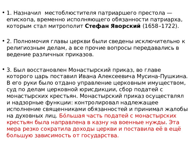 1. Назначил местоблюстителя патриаршего престола — епископа, временно исполняющего обязанности патриарха, которым стал митрополит  Стефан Яворский  (1658–1722).  2. Полномочия главы церкви были сведены исключительно к религиозным делам, а все прочие вопросы передавались в ведение различных приказов. 3. Был восстановлен Монастырский приказ, во главе которого царь поставил Ивана Алексеевича Мусина-Пушкина. В его руки было отдано управление церковным имуществом, суд по делам церковной юрисдикции, сбор податей с монастырских крестьян. Монастырский приказ осуществлял и надзорные функции: контролировал надлежащее исполнение священниками обязанностей и принимал жалобы на духовных лиц. Бóльшая часть податей с монастырских крестьян была направлена в казну на военные нужды . Эта мера резко сократила доходы церкви и поставила её в ещё большую зависимость от государства. 