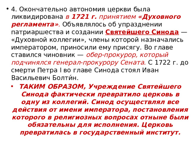 4. Окончательно автономия церкви была ликвидирована в  1721 г.  принятием  «Духовного регламента» . Объявлялось об упразднении патриаршества и создании  Святейшего Синода  — «Духовной коллегии», члены которой назначались императором, приносили ему присягу. Во главе ставился чиновник — обер-прокурор, который подчинялся генерал-прокурору Сената. С 1722 г. до смерти Петра I во главе Синода стоял Иван Васильевич Болти́н. ТАКИМ ОБРАЗОМ, Учреждение Святейшего Синода фактически превратило церковь в одну из коллегий. Синод осуществлял все действия от имени императора, постановления которого в религиозных вопросах отныне были обязательны для исполнения. Церковь превратилась в государственный институт. 