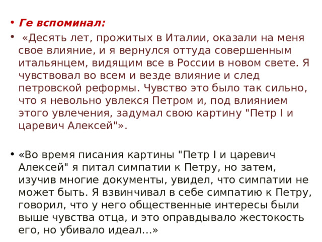 Ге вспоминал:  «Десять лет, прожитых в Италии, оказали на меня свое влияние, и я вернулся оттуда совершенным итальянцем, видящим все в России в новом свете. Я чувствовал во всем и везде влияние и след петровской реформы. Чувство это было так сильно, что я невольно увлекся Петром и, под влиянием этого увлечения, задумал свою картину 
