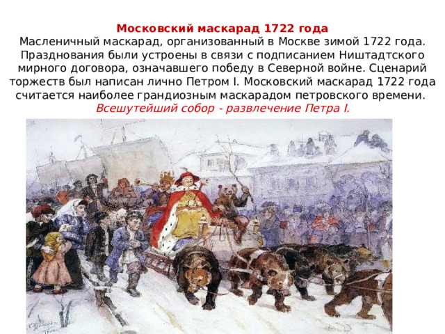 Московский маскарад 1722 года  Масленичный маскарад, организованный в Москве зимой 1722 года. Празднования были устроены в связи с подписанием Ништадтского мирного договора, означавшего победу в Северной войне. Сценарий торжеств был написан лично Петром I. Московский маскарад 1722 года считается наиболее грандиозным маскарадом петровского времени.  Всешутейший собор - развлечение Петра I. 