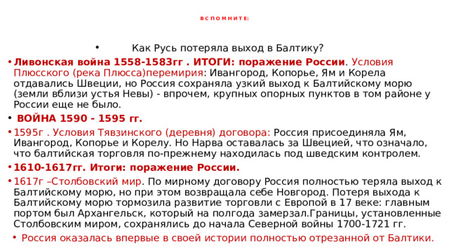 В С П О М Н И Т Е: Как Русь потеряла выход в Балтику? Ливонская война 1558-1583гг . ИТОГИ: поражение России . Условия Плюсского (река Плюсса)перемирия : Ивангород, Копорье, Ям и Корела отдавались Швеции, но Россия сохраняла узкий выход к Балтийскому морю (земли вблизи устья Невы) - впрочем, крупных опорных пунктов в том районе у России еще не было.  ВОЙНА 1590 - 1595 гг. 1595г . Условия Тявзинского (деревня) договора: Россия присоединяла Ям, Ивангород, Копорье и Корелу. Но Нарва оставалась за Швецией, что означало, что балтийская торговля по-прежнему находилась под шведским контролем. 1610-1617гг. Итоги: поражение России. 1617г –Столбовский мир . По мирному договору Россия полностью теряла выход к Балтийскому морю, но при этом возвращала себе Новгород. Потеря выхода к Балтийскому морю тормозила развитие торговли с Европой в 17 веке: главным портом был Архангельск, который на полгода замерзал.Границы, установленные Столбовским миром, сохранялись до начала Северной войны 1700-1721 гг. Россия оказалась впервые в своей истории полностью отрезанной от Балтики. 