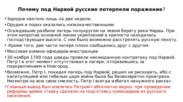 Почему под Нарвой русские потерпели поражение ? Зарядов хватило лишь на две недели. Орудия и порох оказались низкокачественными. Осаждавшие разбили лагерь полукругом на левом берегу реки Нарвы. При этом напротив основной линии укреплений в крепости находилась господствующая высота. С нее было возможно расстрелять русскую пехоту.  Кроме того, две части лагеря плохо сообщались друг с другом. Массовая измена офицеров-иностранцев 30 ноября 1700 года шведы провели неожиданную контратаку под Нарвой. Петр I в этот момент отсутствовал в лагере, отправившись за подкреплением в Новгород. Возможно, Петр I, покидая лагерь под Нарвой, решил не рисковать, ибо с капитуляцией или гибелью царя война была бы безвозвратно проиграна. Несмотря на всю свою смелость, Петр I всегда избегал ненужного риска». Главный вывод был извлечен Петром I абсолютно верно: при проведении реформы армии ставку сделали на подготовку командиров из русского населения. 