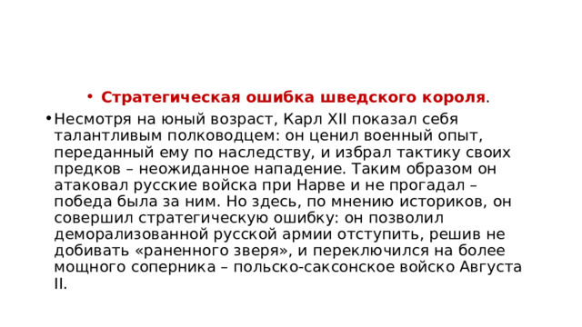Стратегическая ошибка шведского короля . Несмотря на юный возраст, Карл XII показал себя талантливым полководцем: он ценил военный опыт, переданный ему по наследству, и избрал тактику своих предков – неожиданное нападение. Таким образом он атаковал русские войска при Нарве и не прогадал – победа была за ним. Но здесь, по мнению историков, он совершил стратегическую ошибку: он позволил деморализованной русской армии отступить, решив не добивать «раненного зверя», и переключился на более мощного соперника – польско-саксонское войско Августа II. 