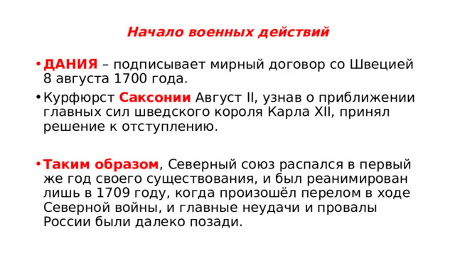 Начало военных действий ДАНИЯ – подписывает мирный договор со Швецией 8 августа 1700 года. Курфюрст Саксонии Август II, узнав о приближении главных сил шведского короля Карла XII, принял решение к отступлению. Таким образом , Северный союз распался в первый же год своего существования, и был реанимирован лишь в 1709 году, когда произошёл перелом в ходе Северной войны, и главные неудачи и провалы России были далеко позади. 