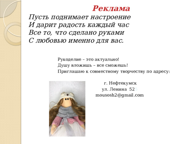 Реклама  Пусть поднимает настроение  И дарит радость каждый час  Все то, что сделано руками  С любовью именно для вас. Рукоделие – это актуально! Душу вложишь – все сможешь! Приглашаю к совместному творчеству по адресу:  г. Нефтекумск ул. Ленина 52 5 mousosh2@gmail.com 