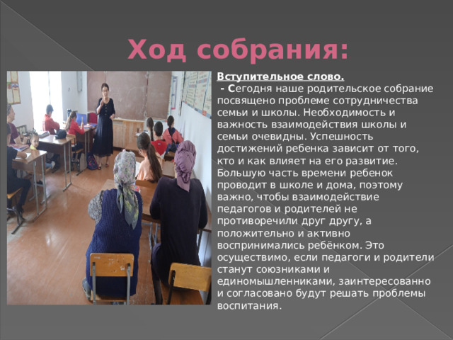 Ход собрания: Вступительное слово.       - С егодня наше родительское собрание посвящено проблеме сотрудничества семьи и школы. Необходимость и важность взаимодействия школы и семьи очевидны. Успешность достижений ребенка зависит от того, кто и как влияет на его развитие. Большую часть времени ребенок проводит в школе и дома, поэтому важно, чтобы взаимодействие педагогов и родителей не противоречили друг другу, а положительно и активно воспринимались ребёнком. Это осуществимо, если педагоги и родители станут союзниками и единомышленниками, заинтересованно и согласовано будут решать проблемы воспитания. 