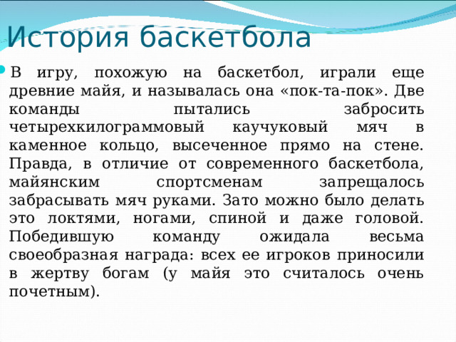 История баскетбола В игру, похожую на баскетбол, играли еще древние майя, и называлась она «пок-та-пок». Две команды пытались забросить четырехкилограммовый каучуковый мяч в каменное кольцо, высеченное прямо на стене. Правда, в отличие от современного баскетбола, майянским спортсменам запрещалось забрасывать мяч руками. Зато можно было делать это локтями, ногами, спиной и даже головой. Победившую команду ожидала весьма своеобразная награда: всех ее игроков приносили в жертву богам (у майя это считалось очень почетным). 