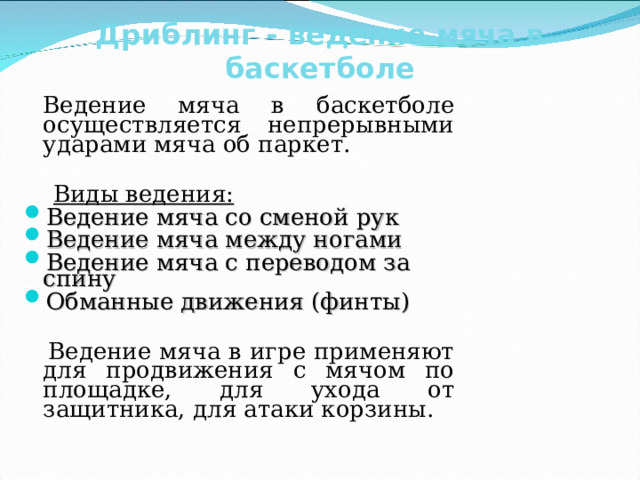 Дриблинг - ведение мяча в баскетболе    Ведение мяча в баскетболе осуществляется непрерывными ударами мяча об паркет.  Виды ведения: Ведение мяча со сменой рук Ведение мяча между ногами Ведение мяча с переводом за спину Обманные движения (финты)  Ведение мяча в игре применяют для продвижения с мячом по площадке, для ухода от защитника, для атаки корзины. 