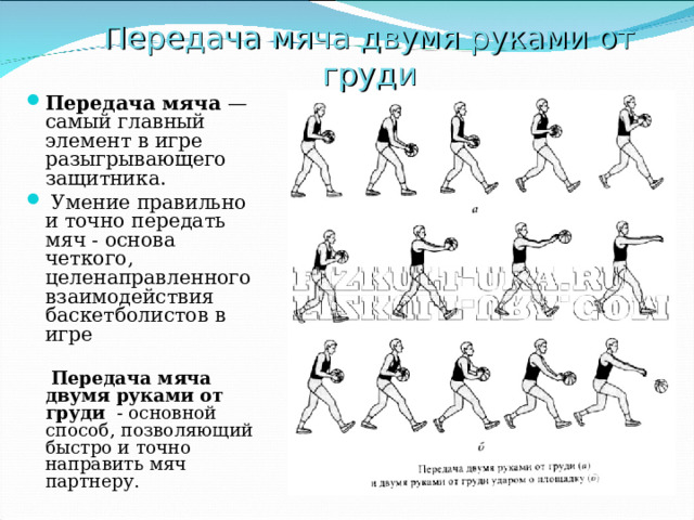 Передача мяча двумя руками от груди Передача мяча —самый главный элемент в игре разыгрывающего защитника.  Умение правильно и точно передать мяч - основа четкого, целенаправленного взаимодействия баскетболистов в игре   Передача мяча двумя руками от груди - основной способ, позволяющий быстро и точно направить мяч партнеру. 