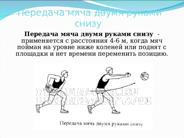 Передача мяча двумя руками снизу  Передача мяча двумя руками снизу - применяется с расстояния 4-6 м, когда мяч пойман на уровне ниже коленей или поднят с площадки и нет времени переменить позицию. 