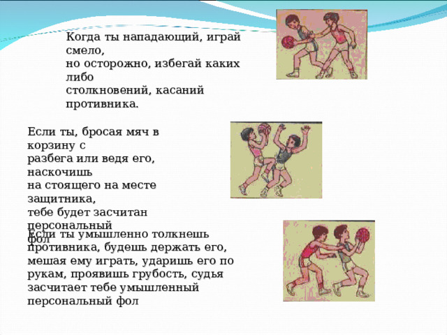 Когда ты нападающий, играй смело, но осторожно, избегай каких либо столкновений, касаний противника. Если ты, бросая мяч в корзину с разбега или ведя его, наскочишь на стоящего на месте защитника, тебе будет засчитан персональный фол Если ты умышленно толкнешь противника, будешь держать его, мешая ему играть, ударишь его по рукам, проявишь грубость, судья засчитает тебе умышленный персональный фол 