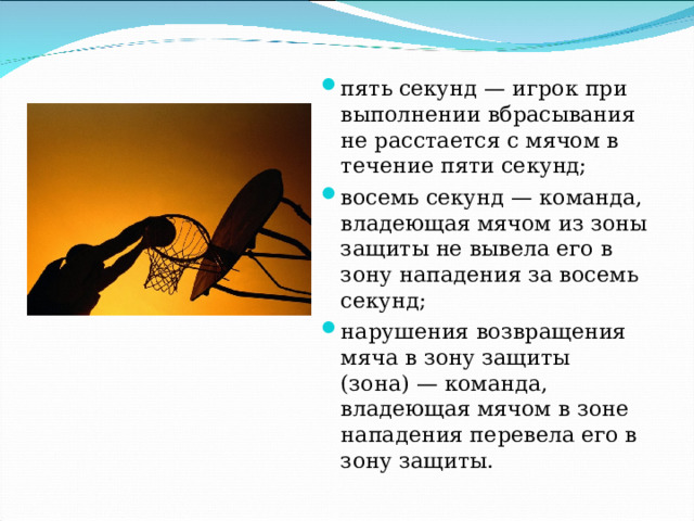 пять секунд — игрок при выполнении вбрасывания не расстается с мячом в течение пяти секунд; восемь секунд — команда, владеющая мячом из зоны защиты не вывела его в зону нападения за восемь секунд; нарушения возвращения мяча в зону защиты (зона) — команда, владеющая мячом в зоне нападения перевела его в зону защиты. 