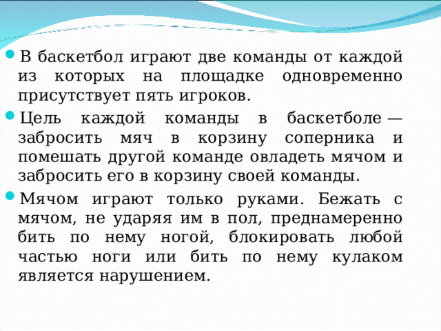 В баскетбол играют две команды от каждой из которых на площадке одновременно присутствует пять игроков. Цель каждой команды в баскетболе — забросить мяч в корзину соперника и помешать другой команде овладеть мячом и забросить его в корзину своей команды. Мячом играют только руками. Бежать с мячом, не ударяя им в пол, преднамеренно бить по нему ногой, блокировать любой частью ноги или бить по нему кулаком является нарушением. 